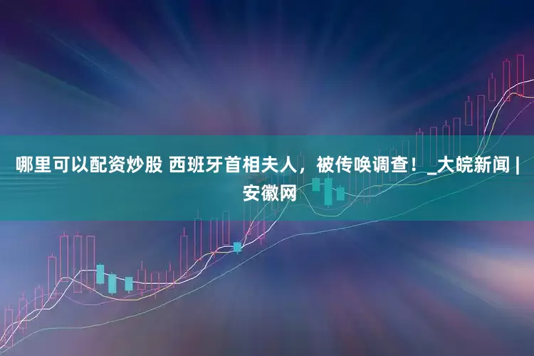 哪里可以配资炒股 西班牙首相夫人，被传唤调查！_大皖新闻 | 安徽网