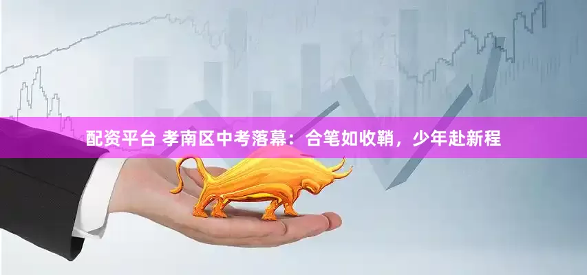 配资平台 孝南区中考落幕：合笔如收鞘，少年赴新程