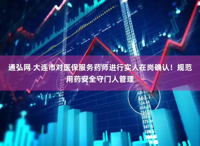 通弘网 大连市对医保服务药师进行实人在岗确认！规范用药安全守门人管理