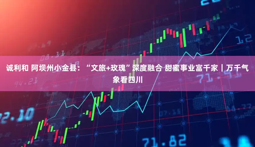 诚利和 阿坝州小金县：“文旅+玫瑰”深度融合 甜蜜事业富千家｜万千气象看四川