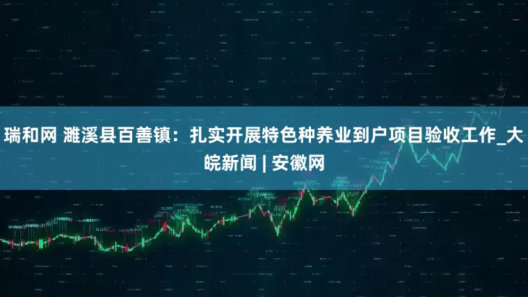 瑞和网 濉溪县百善镇：扎实开展特色种养业到户项目验收工作_大皖新闻 | 安徽网