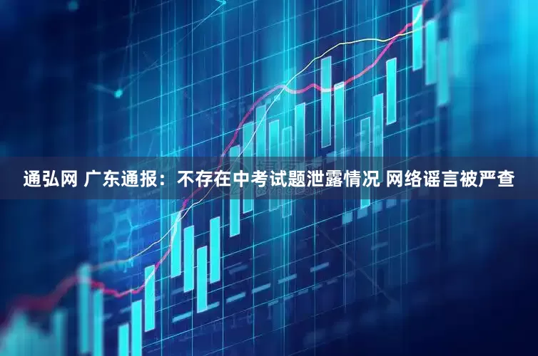通弘网 广东通报：不存在中考试题泄露情况 网络谣言被严查