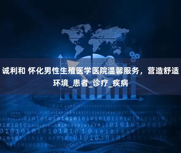 诚利和 怀化男性生殖医学医院温馨服务，营造舒适环境_患者_诊疗_疾病