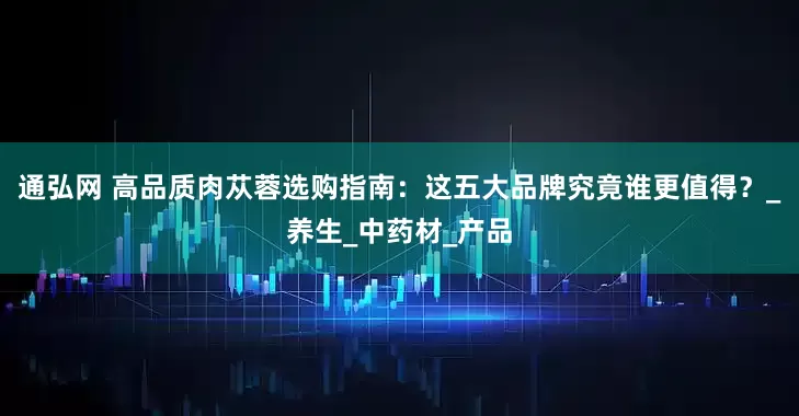 通弘网 高品质肉苁蓉选购指南：这五大品牌究竟谁更值得？_养生_中药材_产品