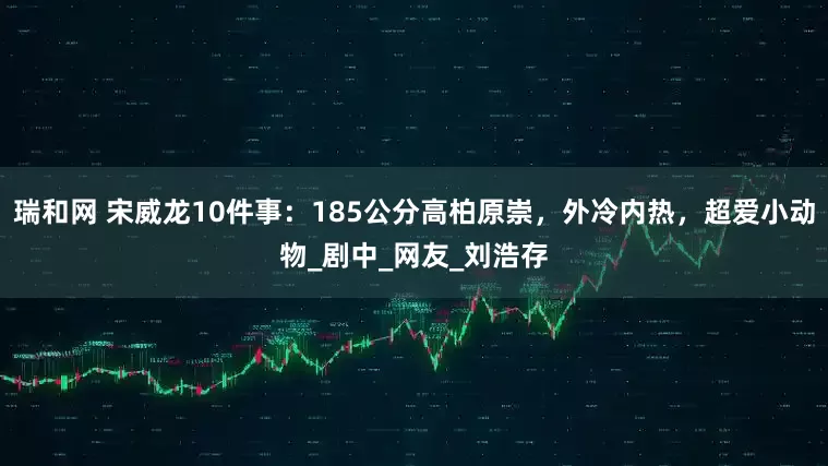 瑞和网 宋威龙10件事：185公分高柏原崇，外冷内热，超爱小动物_剧中_网友_刘浩存