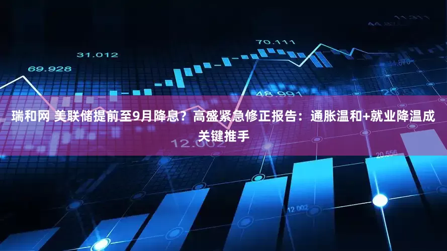 瑞和网 美联储提前至9月降息？高盛紧急修正报告：通胀温和+就业降温成关键推手