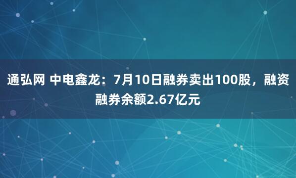 通弘网 中电鑫龙：7月10日融券卖出100股，融资融券余额2.67亿元
