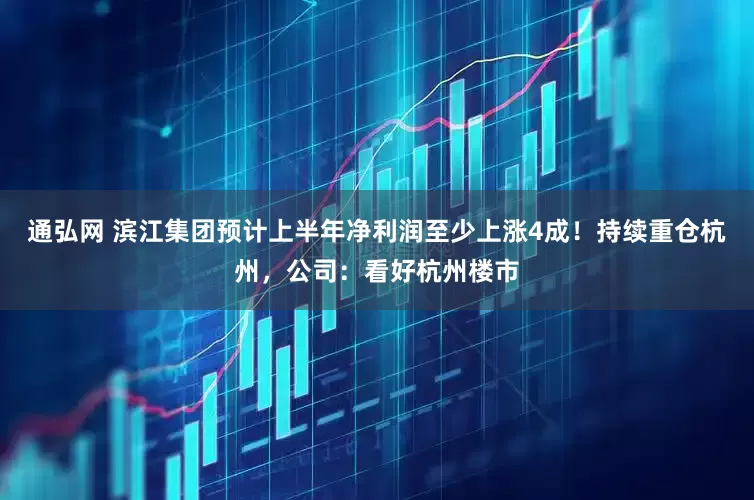 通弘网 滨江集团预计上半年净利润至少上涨4成！持续重仓杭州，公司：看好杭州楼市
