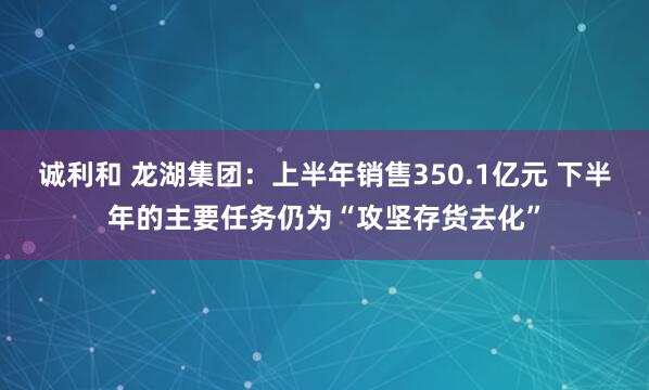 诚利和 龙湖集团：上半年销售350.1亿元 下半年的主要任务仍为“攻坚存货去化”
