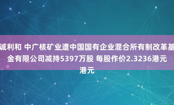 诚利和 中广核矿业遭中国国有企业混合所有制改革基金有限公司减持5397万股 每股作价2.3236港元