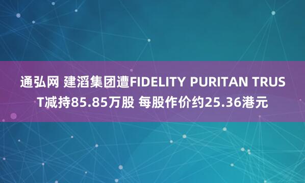 通弘网 建滔集团遭FIDELITY PURITAN TRUST减持85.85万股 每股作价约25.36港元