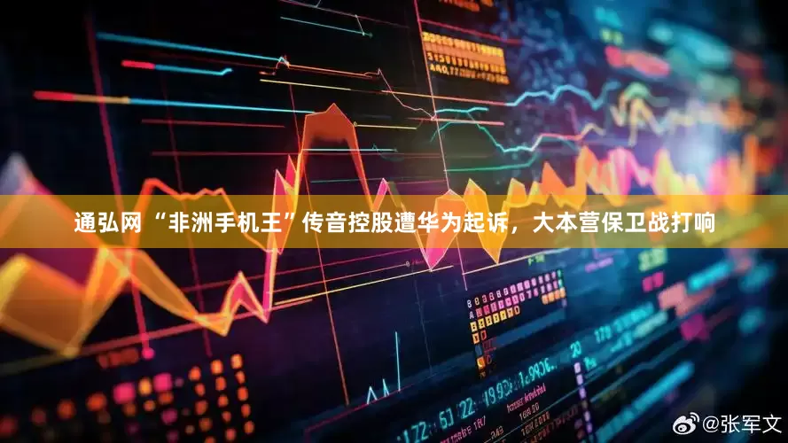 通弘网 “非洲手机王”传音控股遭华为起诉，大本营保卫战打响