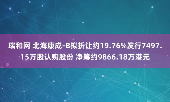 瑞和网 北海康成-B拟折让约19.76%发行7497.15万股认购股份 净筹约9866.18万港元