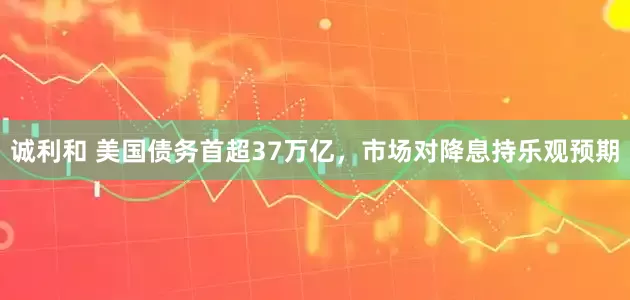 诚利和 美国债务首超37万亿，市场对降息持乐观预期