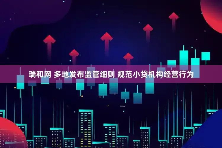 瑞和网 多地发布监管细则 规范小贷机构经营行为