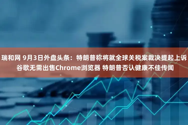 瑞和网 9月3日外盘头条：特朗普称将就全球关税案裁决提起上诉 谷歌无需出售Chrome浏览器 特朗普否认健康不佳传闻