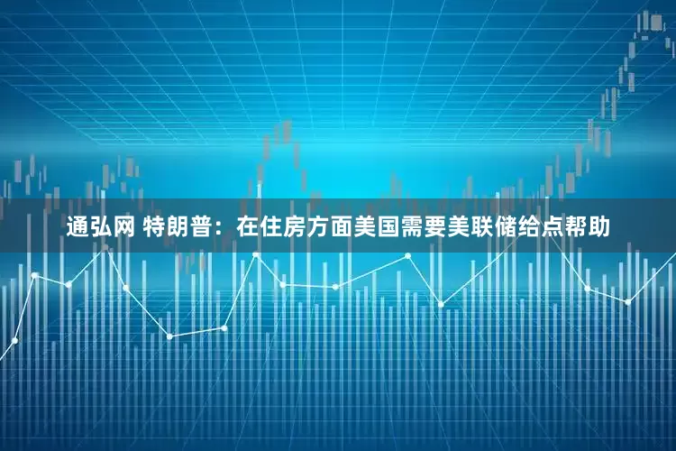 通弘网 特朗普：在住房方面美国需要美联储给点帮助