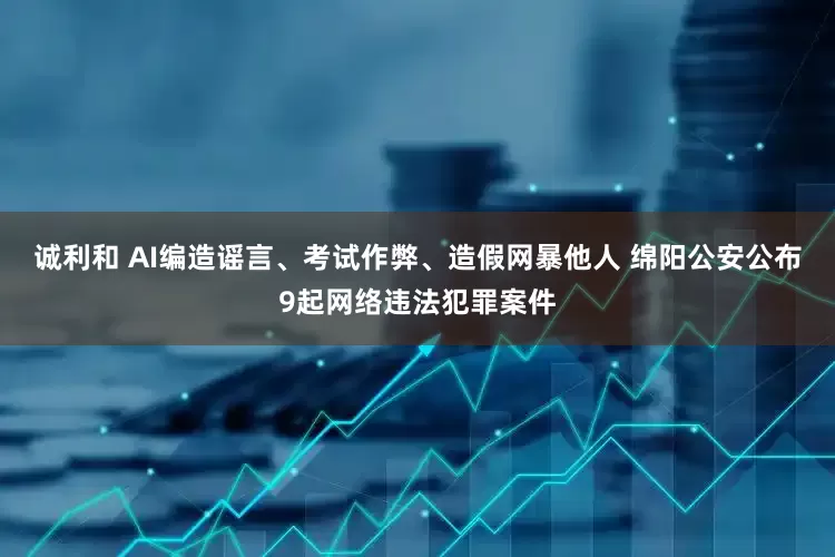 诚利和 AI编造谣言、考试作弊、造假网暴他人 绵阳公安公布9起网络违法犯罪案件