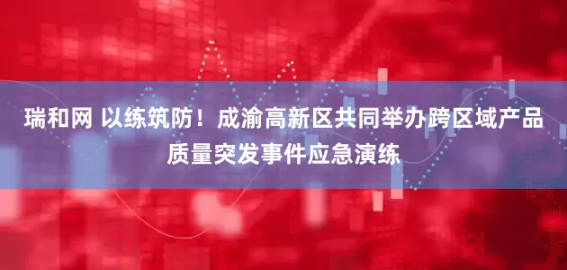 瑞和网 以练筑防！成渝高新区共同举办跨区域产品质量突发事件应急演练