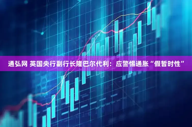 通弘网 英国央行副行长隆巴尔代利：应警惕通胀“假暂时性”