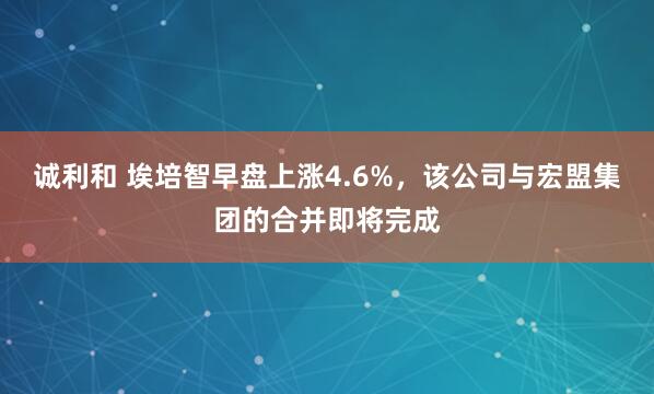 诚利和 埃培智早盘上涨4.6%，该公司与宏盟集团的合并即将完成