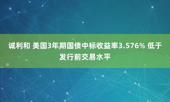 诚利和 美国3年期国债中标收益率3.576% 低于发行前交易水平