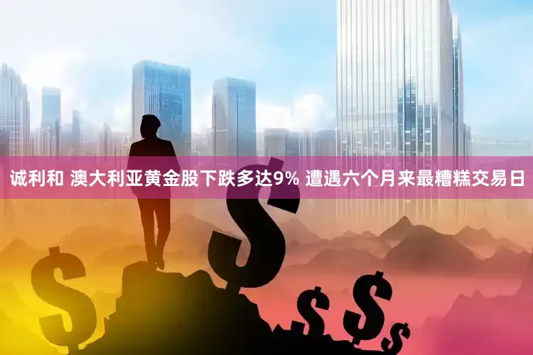 诚利和 澳大利亚黄金股下跌多达9% 遭遇六个月来最糟糕交易日