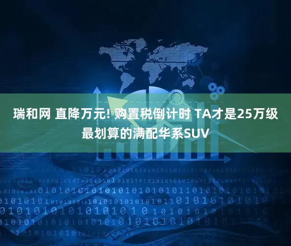瑞和网 直降万元! 购置税倒计时 TA才是25万级最划算的满配华系SUV