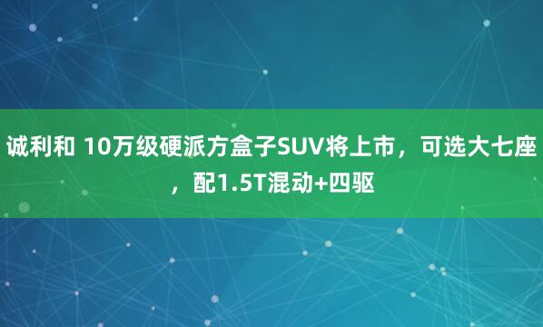 诚利和 10万级硬派方盒子SUV将上市,可选大七座,配1.5T混动+四驱